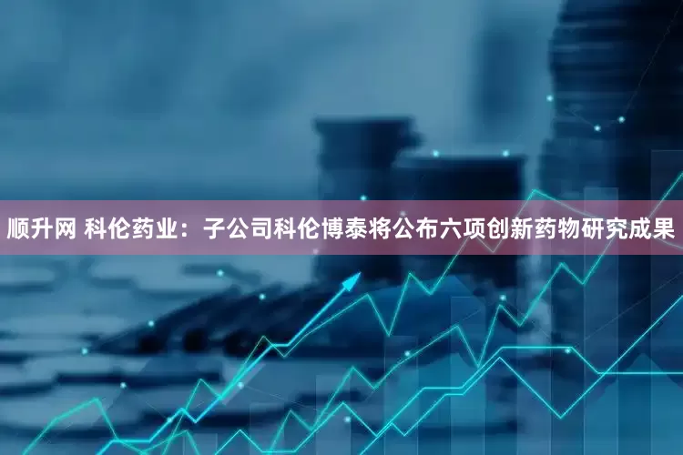 顺升网 科伦药业：子公司科伦博泰将公布六项创新药物研究成果