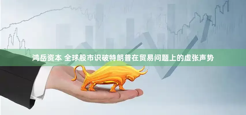 鸿岳资本 全球股市识破特朗普在贸易问题上的虚张声势