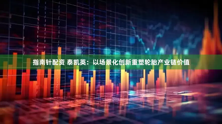 指南针配资 泰凯英：以场景化创新重塑轮胎产业链价值
