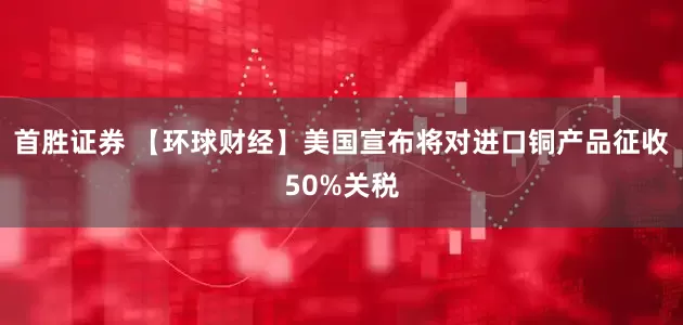 首胜证券 【环球财经】美国宣布将对进口铜产品征收50%关税