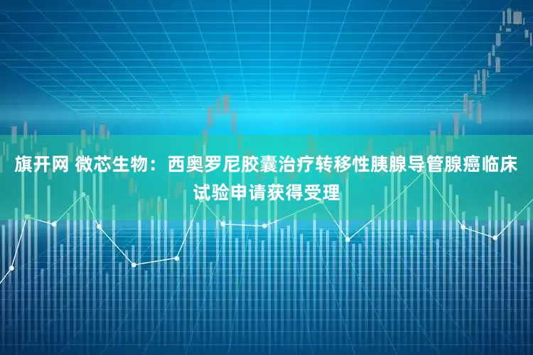 旗开网 微芯生物：西奥罗尼胶囊治疗转移性胰腺导管腺癌临床试验申请获得受理