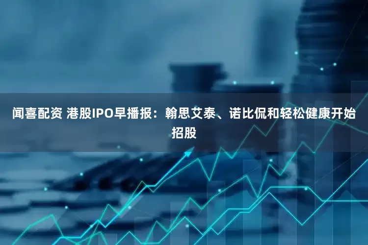 闻喜配资 港股IPO早播报：翰思艾泰、诺比侃和轻松健康开始招股